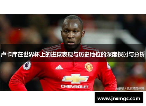 卢卡库在世界杯上的进球表现与历史地位的深度探讨与分析 卢卡库在世界杯上的进球表现与历史地位的深度探讨与分析