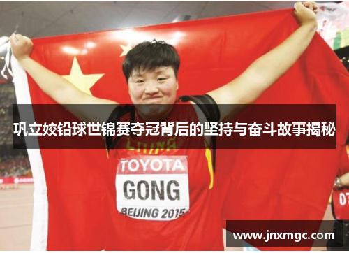 巩立姣铅球世锦赛夺冠背后的坚持与奋斗故事揭秘