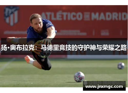 扬·奥布拉克:马德里竞技的守护神与荣耀之路 扬·奥布拉克:马德里竞技的守护神与荣耀之路