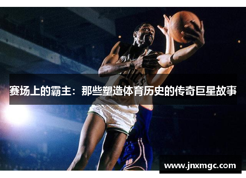 赛场上的霸主:那些塑造体育历史的传奇巨星故事 赛场上的霸主:那些塑造体育历史的传奇巨星故事