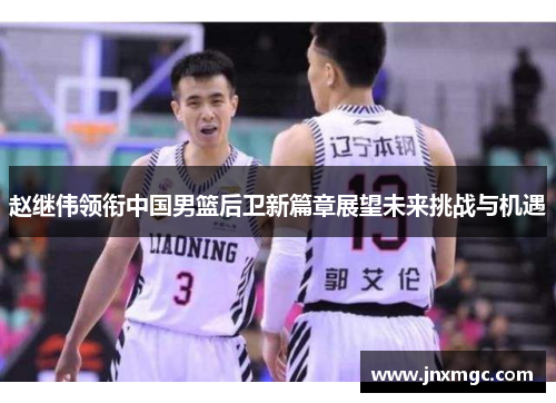 赵继伟领衔中国男篮后卫新篇章展望未来挑战与机遇 赵继伟领衔中国男篮后卫新篇章展望未来挑战与机遇