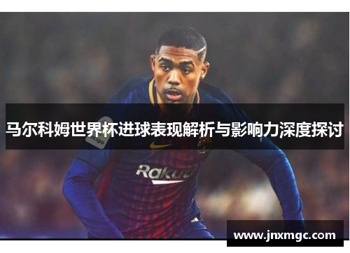 马尔科姆世界杯进球表现解析与影响力深度探讨 马尔科姆世界杯进球表现解析与影响力深度探讨