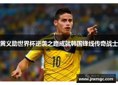 黄义助世界杯逆袭之路成就韩国锋线传奇战士 黄义助世界杯逆袭之路成就韩国锋线传奇战士