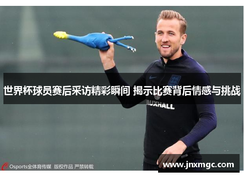 世界杯球员赛后采访精彩瞬间 揭示比赛背后情感与挑战 世界杯球员赛后采访精彩瞬间 揭示比赛背后情感与挑战