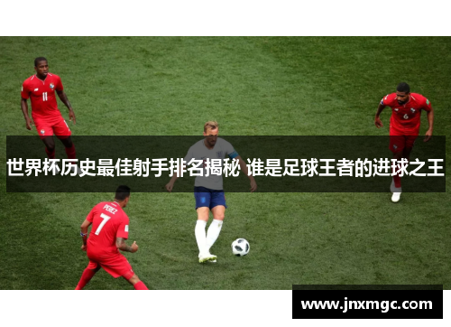 世界杯历史最佳射手排名揭秘 谁是足球王者的进球之王 世界杯历史最佳射手排名揭秘 谁是足球王者的进球之王