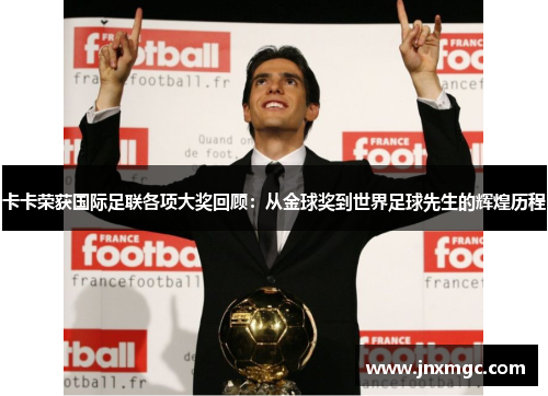 卡卡荣获国际足联各项大奖回顾:从金球奖到世界足球先生的辉煌历程 卡卡荣获国际足联各项大奖回顾:从金球奖到世界足球先生的辉煌历程