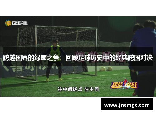 跨越国界的绿茵之争:回顾足球历史中的经典跨国对决 跨越国界的绿茵之争:回顾足球历史中的经典跨国对决