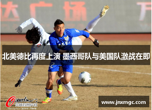 北美德比再度上演 墨西哥队与美国队激战在即 北美德比再度上演 墨西哥队与美国队激战在即