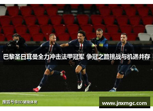 巴黎圣日耳曼全力冲击法甲冠军 争冠之路挑战与机遇并存