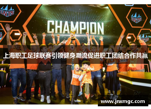 上海职工足球联赛引领健身潮流促进职工团结合作共赢 上海职工足球联赛引领健身潮流促进职工团结合作共赢