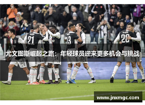 尤文图斯崛起之路:年轻球员迎来更多机会与挑战 尤文图斯崛起之路:年轻球员迎来更多机会与挑战