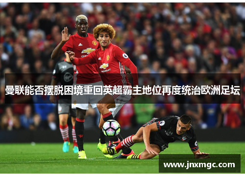 曼联能否摆脱困境重回英超霸主地位再度统治欧洲足坛 曼联能否摆脱困境重回英超霸主地位再度统治欧洲足坛