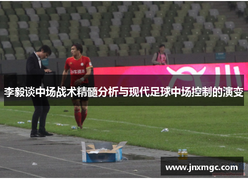 李毅谈中场战术精髓分析与现代足球中场控制的演变 李毅谈中场战术精髓分析与现代足球中场控制的演变