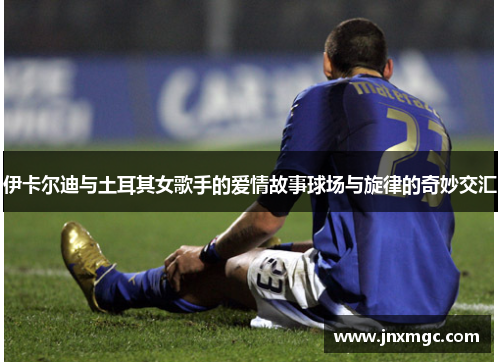 伊卡尔迪与土耳其女歌手的爱情故事球场与旋律的奇妙交汇 伊卡尔迪与土耳其女歌手的爱情故事球场与旋律的奇妙交汇