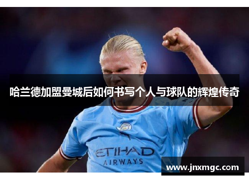 哈兰德加盟曼城后如何书写个人与球队的辉煌传奇