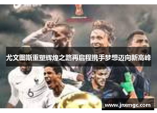 尤文图斯重塑辉煌之路再启程携手梦想迈向新高峰