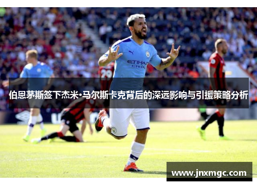 伯恩茅斯签下杰米·马尔斯卡克背后的深远影响与引援策略分析