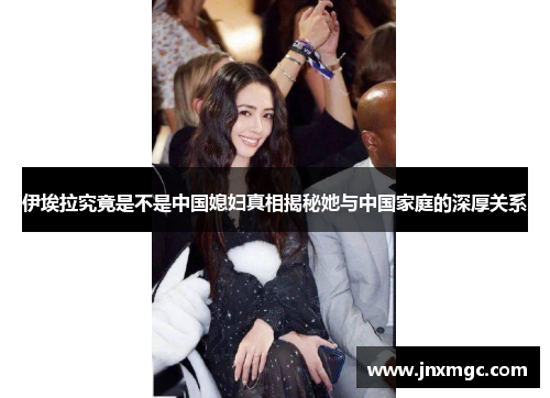 伊埃拉究竟是不是中国媳妇真相揭秘她与中国家庭的深厚关系 伊埃拉究竟是不是中国媳妇真相揭秘她与中国家庭的深厚关系