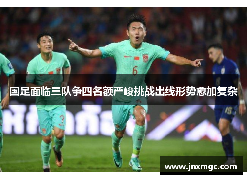 国足面临三队争四名额严峻挑战出线形势愈加复杂 国足面临三队争四名额严峻挑战出线形势愈加复杂