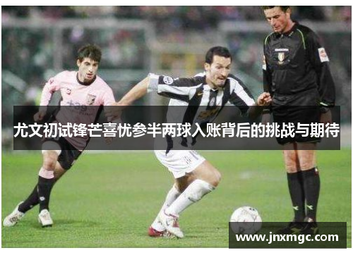 尤文初试锋芒喜忧参半两球入账背后的挑战与期待 尤文初试锋芒喜忧参半两球入账背后的挑战与期待