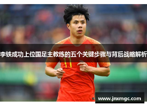 李铁成功上位国足主教练的五个关键步骤与背后战略解析