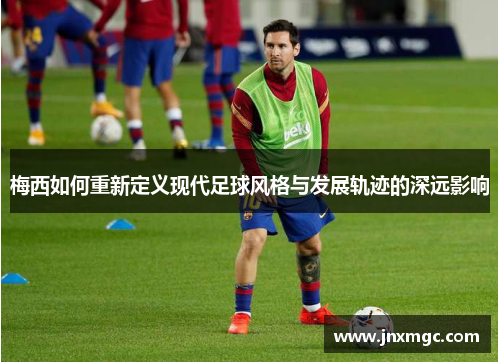 梅西如何重新定义现代足球风格与发展轨迹的深远影响
