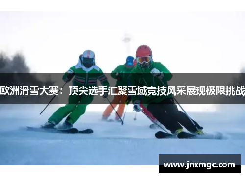 欧洲滑雪大赛:顶尖选手汇聚雪域竞技风采展现极限挑战 欧洲滑雪大赛:顶尖选手汇聚雪域竞技风采展现极限挑战
