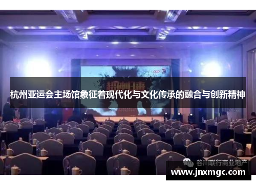 杭州亚运会主场馆象征着现代化与文化传承的融合与创新精神 杭州亚运会主场馆象征着现代化与文化传承的融合与创新精神