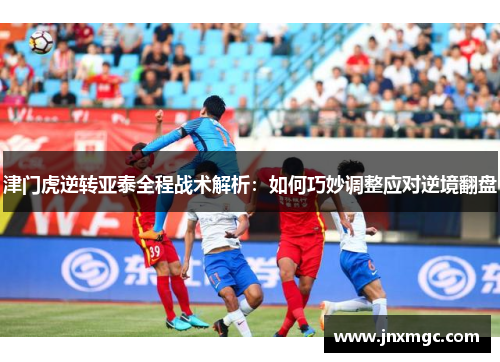 津门虎逆转亚泰全程战术解析：如何巧妙调整应对逆境翻盘