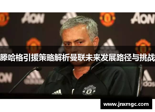 滕哈格引援策略解析曼联未来发展路径与挑战 滕哈格引援策略解析曼联未来发展路径与挑战
