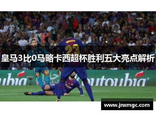 皇马3比0马略卡西超杯胜利五大亮点解析