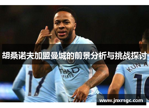 胡桑诺夫加盟曼城的前景分析与挑战探讨 胡桑诺夫加盟曼城的前景分析与挑战探讨