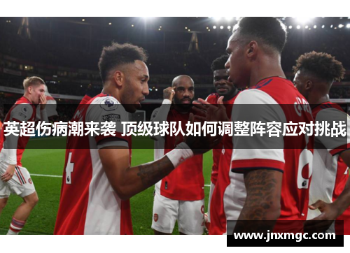 英超伤病潮来袭 顶级球队如何调整阵容应对挑战 英超伤病潮来袭 顶级球队如何调整阵容应对挑战