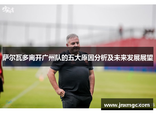 萨尔瓦多离开广州队的五大原因分析及未来发展展望 萨尔瓦多离开广州队的五大原因分析及未来发展展望