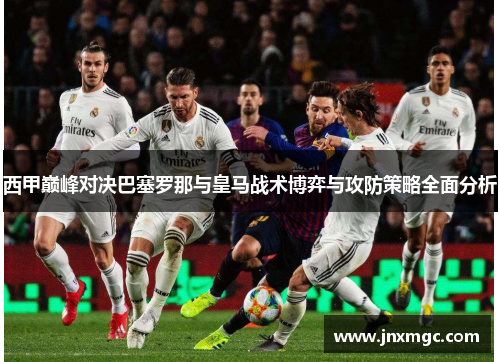 西甲巅峰对决巴塞罗那与皇马战术博弈与攻防策略全面分析