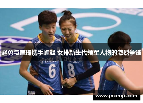 赵勇与匡琦携手崛起 女排新生代领军人物的激烈争锋