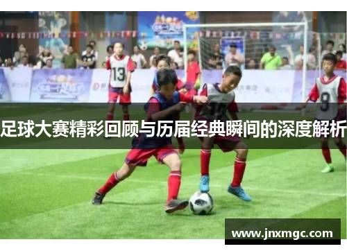 足球大赛精彩回顾与历届经典瞬间的深度解析