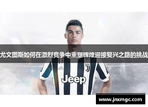尤文图斯如何在激烈竞争中重塑辉煌迎接复兴之路的挑战