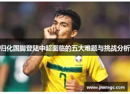 归化国脚登陆中超面临的五大难题与挑战分析