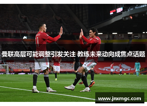 曼联高层可能调整引发关注 教练未来动向成焦点话题