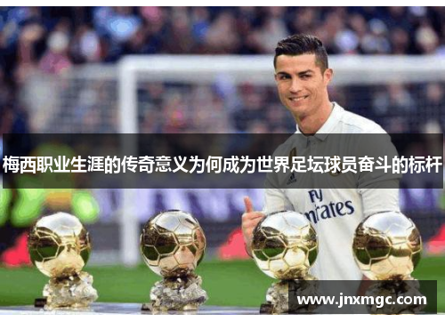 梅西职业生涯的传奇意义为何成为世界足坛球员奋斗的标杆
